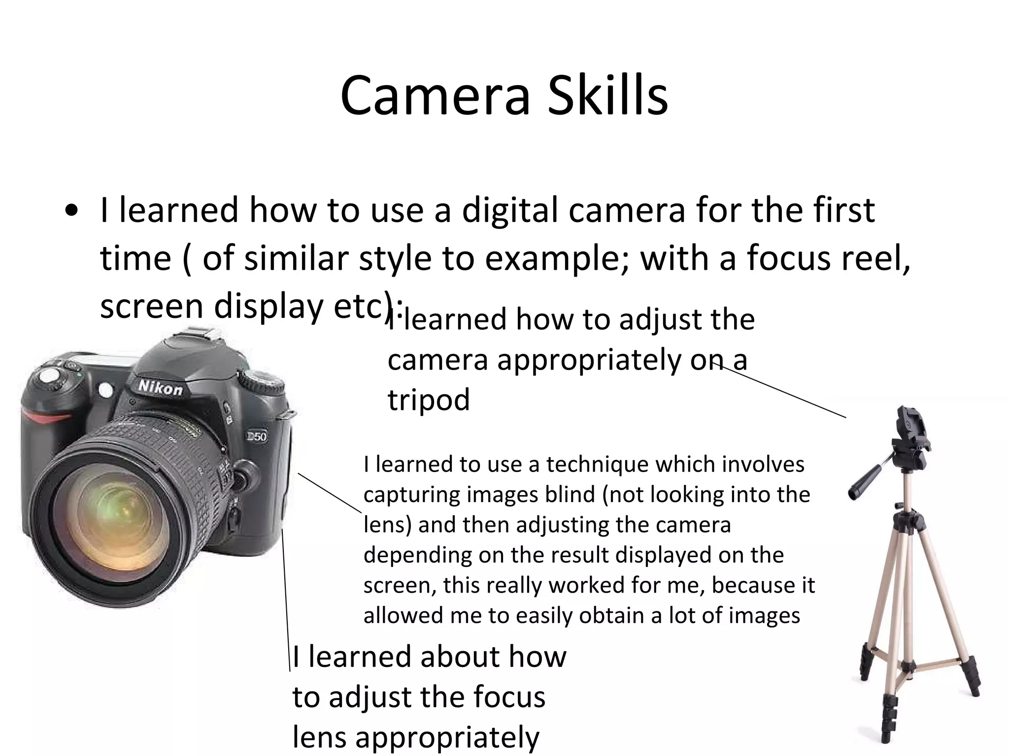 Camera Skills I learned how to use a digital camera for the first time ( of similar style to example; with a focus reel, screen display etc): I learned about how to adjust the focus lens appropriately I learned how to adjust the camera appropriately on a tripod I learned to use a technique which involves capturing images blind (not looking into the lens) and then adjusting the camera depending on the result displayed on the screen, this really worked for me, because it allowed me to easily obtain a lot of images 