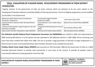 EVALUATION OF FLAGSHIP RURAL DEVELOPMENT PROGRAMME IN THENI
DISTRICT
RAMDASS.T - 2011803010
DEPARTMENT OF PLANNING
SAP, ANNA UNIVERSITY
TITLE: EVALUATION OF FLAGSHIP RURAL DEVELOPMENT PROGRAMME IN THENI DISTRICT
INTRODUCTION:
Flagship schemes of the government of India are those schemes which are declared so by the union cabinet or the
Development Evaluation Advisory Committee (DEAC) of Planning Commission. The list of flagship programmes can be modified
by the DEAC or the Government
Mahatma Gandhi National Rural Employment
Guarantee Programme:.
Accelerated Irrigation Benefit
Programme (AIBP)
Indira Awas Yojana (IAY)
Jawaharlal Nehru National Urban Renewal Mission
(JNNURM)
Prime Minister's Gram Sadak Yojana
(PMGSY)
National Rural Health Mission(NRHM)
National Drinking Water Supply Programme & Total
Sanitation Campaign
Integrated Child Development Services
(ICDS)
Sarva Shiksha Abhiyan (SSA
Rajiv Gandhi Grameen Vidyutikaran Yojana (RGGVY) Rashtriya Krishi Vikash Yojana (RKVY) Mid Day Meal Scheme (MDMS)
The Mahatma Gandhi National Rural Employment Guarantee Act (MGNREGA) was notified in 2005 and implemented on
2006 covering 200 districts in its first phase and was extended to 130 additional districts in 2007-2008. All the remaining rural
areas have been notified with effect from 2008. This Act to provide a legal guarantee of 100 days of wage employment in a
financial year to every rural household whose adult members volunteer to do unskilled manual work.
Pradhan Mantri Gram Sadak Yojana (PMGSY) was launched on 25th December 2000 by the Government of India as a 100%
Centrally Sponsored Scheme to provide road connectivity in rural areas of the country. To provide all weather roads to
unconnected habitations having population more than 500.
 
