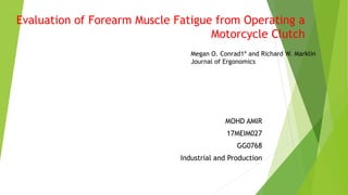 Evaluation of Forearm Muscle Fatigue from Operating a
Motorcycle Clutch
MOHD AMIR
17MEIM027
GG0768
Industrial and Production
Megan O. Conrad1* and Richard W. Marklin
Journal of Ergonomics
 