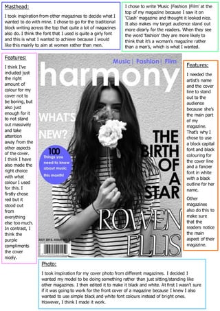 Masthead:
I took inspiration from other magazines to decide what I
wanted to do with mine. I chose to go for the traditional
block writing across the top that quite a lot of magazines
also do. I think the font that I used is quite a girly font
and this is what I wanted to achieve because I would
like this mainly to aim at women rather than men.
I chose to write ‘Music |Fashion |Film’ at the
top of my magazine because I saw it on
‘Clash’ magazine and thought it looked nice.
It also makes my target audience stand out
more clearly for the readers. When they see
the word ‘fashion’ they are more likely to
think that it’s a woman’s magazine rather
than a man’s, which is what I wanted.
Photo:
I took inspiration for my cover photo from different magazines. I decided I
wanted my model to be doing something rather than just sitting/standing like
other magazines. I then edited it to make it black and white. At first I wasn’t sure
if it was going to work for the front cover of a magazine because I knew I also
wanted to use simple black and white font colours instead of bright ones.
However, I think I made it work.
Features:
I think I’ve
included just
the right
amount of
colour for my
cover not to
be boring, but
also just
enough for it
to not stand
out massively
and take
attention
away from the
other aspects
of the cover.
I think I have
also made the
right choice
with what
colour I used
for this. I
firstly chose
red but it
stood out
from
everything
else too much.
In contrast, I
think the
purple
compliments
the cover
nicely.
Features:
I needed the
artist’s name
and the cover
line to stand
out to the
audience
because she’s
the main part
of my
magazine.
That’s why I
chose to use
a block capital
font and black
colouring for
the cover line
and a fancier
font in white
with a black
outline for her
name.
Other
magazines
also do this to
make sure
that the
readers notice
the main
aspect of their
magazine.
 