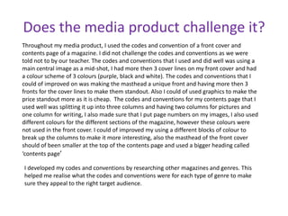 Does the media product challenge it?<br />Throughout my media product, I used the codes and convention of a front cover an...