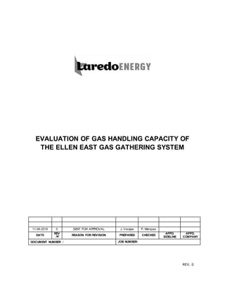 REV. 0
EVALUATION OF GAS HANDLING CAPACITY OF
THE ELLEN EAST GAS GATHERING SYSTEM
11-06-2019 0 SENT FOR APPROVAL J. Varajas P. Márquez
DATE
REV
. N° REASON FOR REVISION PREPARED CHECKED
APPD.
SIDELINE
APPD.
COMPANY
DOCUMENT NUMBER : JOB NUMBER:
 