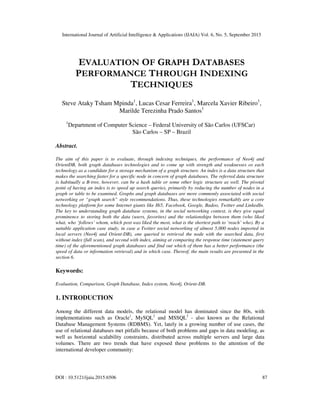 International Journal of Artificial Intelligence & Applications (IJAIA) Vol. 6, No. 5, September 2015
DOI : 10.5121/ijaia.2015.6506 87
EVALUATION OF GRAPH DATABASES
PERFORMANCE THROUGH INDEXING
TECHNIQUES
Steve Ataky Tsham Mpinda1
, Lucas Cesar Ferreira1
, Marcela Xavier Ribeiro1
,
Marilde Terezinha Prado Santos1
1
Department of Computer Science – Federal University of São Carlos (UFSCar)
São Carlos – SP – Brazil
Abstract.
The aim of this paper is to evaluate, through indexing techniques, the performance of Neo4j and
OrientDB, both graph databases technologies and to come up with strength and weaknesses os each
technology as a candidate for a storage mechanism of a graph structure. An index is a data structure that
makes the searching faster for a specific node in concern of graph databases. The referred data structure
is habitually a B-tree, however, can be a hash table or some other logic structure as well. The pivotal
point of having an index is to speed up search queries, primarily by reducing the number of nodes in a
graph or table to be examined. Graphs and graph databases are more commonly associated with social
networking or “graph search” style recommendations. Thus, these technologies remarkably are a core
technology platform for some Internet giants like Hi5, Facebook, Google, Badoo, Twitter and LinkedIn.
The key to understanding graph database systems, in the social networking context, is they give equal
prominence to storing both the data (users, favorites) and the relationships between them (who liked
what, who ‘follows’ whom, which post was liked the most, what is the shortest path to ‘reach’ who). By a
suitable application case study, in case a Twitter social networking of almost 5,000 nodes imported in
local servers (Neo4j and Orient-DB), one queried to retrieval the node with the searched data, first
without index (full scan), and second with index, aiming at comparing the response time (statement query
time) of the aforementioned graph databases and find out which of them has a better performance (the
speed of data or information retrieval) and in which case. Thereof, the main results are presented in the
section 6.
Keywords:
Evaluation, Comparison, Graph Database, Index system, Neo4j, Orient-DB.
1. INTRODUCTION
Among the different data models, the relational model has dominated since the 80s, with
implementations such as Oracle1
, MySQL2
and MSSQL3
- also known as the Relational
Database Management Systems (RDBMS). Yet, lately in a growing number of use cases, the
use of relational databases met pitfalls because of both problems and gaps in data modeling, as
well as horizontal scalability constraints, distributed across multiple servers and large data
volumes. There are two trends that have exposed these problems to the attention of the
international developer community:
 