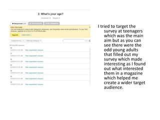 I tried to target the
survey at teenagers
which was the main
aim but as you can
see there were the
odd young adults
that filled out my
survey which made
interesting as I found
out what interested
them in a magazine
which helped me
create a wider target
audience.
 