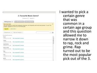 I wanted to pick a
certain genre
that was
common in a
certain age group
and this question
allowed me to
narrow it down
to rap, rock and
grime. Rap
turned out to be
the most popular
pick out of the 3.
 