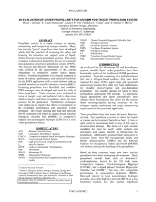 UNCLASSIFIED


AN EVALUATION OF GREEN PROPELLANTS FOR AN ICBM POST-BOOST PROPULSION SYSTEM
   Brian J. German*, E. Caleb Branscome*, Andrew P. Frits*, Nicholas C. Yiakas*, and Dr. Dimitri N. Mavris†
                                    Aerospace Systems Design Laboratory
                                      School of Aerospace Engineering
                                       Georgia Institute of Technology
                                          Atlanta, GA 30332-0150

                     ABSTRACT *†                                   NHMF      Ethanol Nontoxic Hypergolic Miscible Fuel
Propellant toxicity is a major concern in storing,                 NTO       Nitrogen Tetroxide
maintaining, and transporting strategic missiles. Many             OEC       Overall Evaluation Criterion
low toxicity “green” propellants have been developed               PBPS      Post Boost Propulsion System
                                                                   PBV       Post Boost Vehicle
which hold the potential of increasing the safety and              PE        Polyethylene
lowering the operation and support costs of liquid-                PSRE      Propulsion System Rocket Engine
fuelled strategic missile propulsion systems. This study           REL       Recommended Exposure Limits
evaluates several green propellants for use in a notional
next-generation post-boost propulsion system (PBPS).                                  INTRODUCTION
The mission and physical dimensions for this PBPS                  As evidenced by the Minuteman III and Peacekeeper
were defined by the requirements of the current                    systems, storable liquid rocket propellants have been
Minuteman III propulsion system rocket engine                      historically preferred for land-based ICBM post-boost
(PSRE). Possible propellants were initially screened in            propulsion. Typically consisting of a hydrazine-based
terms of toxicity, performance, and technical feasibility          fuel and a nitrogen-based oxidizer, they have been
for the PBPS application with a multi-attribute ranking            selected for many ICBM upper stage and spacecraft
method based on an overall evaluation criterion (OEC).             applications because they offer very high performance
Promising propellants were identified, and candidate               for storable (non-cryogenic and non-degrading)
PBPS concepts were developed and sized for each of                 propellants. The specific impulse for many of these
these propellants. These concepts were evaluated in                formulations approaches 300 seconds. As hypergolic
terms of weight, cost, and technical risk to determine             liquids (propellants that ignite automatically upon
which concepts, and hence propellants, show the most               mixing) these formulations also allow for the precise
promise for the application. Probabilistic techniques              thrust metering/impulse cycling necessary for the
were employed to explore the effects of uncertainty in             stringent angular positioning and range maneuvering
the propellant performance and structural weight                   requirements of the post-boost application.
estimates. The results indicate that high-test peroxide
(HTP) combined with either an ethanol-based nontoxic               These propellants have one major detriment, however:
hypergolic miscible fuel (NHMF) or competitive                     toxicity. Any significant exposure to either the liquids
impulse non-carcinogenic hypergol (CINCH) is a very                or vapors can be extremely harmful or fatal. A leak or
viable propellant solution.                                        spill could be devastating both in loss of life and in
                                                                   environmental damage. The threat of a spill incident
                    NOMENCLATURE                                   mandates the need for costly safety systems and
ACS         Attitude Control System                                procedures and causes concern in transporting the
CDF         Cumulative Distribution Function                       propellants. Additionally, planned future reductions in
CINCH       Competitive Impulse Non-Carcinogenic Hypergol
DACS        Divert Attitude Control System
                                                                   exposure limits from the Occupational Safety and
HTP         High Test Peroxide (High Concentration H2O2)           Health Administration (OSHA) and the National
Isp         Specific Impulse                                       Institute for Occupational Safety and Health (NIOSH)
HTPB        Hydroxy-Terminated Polybutadiene                       will further constrain the handling of the propellants.
MM          Minuteman
MM III      Minuteman III                                          Based on these concerns, many new lower toxicity
MMH         Monomethyl Hydrazine                                   propellants have been undergoing development. These
NIOSH       National Institute for Occupational Safety and         propellants include fuels such as dimethyl-2-
            Health                                                 azidoethylamine, known by the 3M trade name
                                                                   Competitive Impulse, Non-Carcinogenic Hypergol
*
 Graduate Research Assistant                                       (CINCH)1, and a doped ethanol Nontoxic Hypergolic
†
  Director, Aerospace Systems Design Laboratory, Boeing Prof.      Miscible Fuel (NHMF)2,3 that may offer comparable
Copyright © 2000 by Dimitri Mavris. Published by the Defense       performance to monomethyl hydrazine (MMH).
Technical Information Center, with permission. Presented at 2000   Renewed interest in high concentration hydrogen
Missile Sciences Conference, Monterey, CA.
DISTRUBUTION STATEMENT: Approved for public release;
                                                                   peroxide, also called high-test peroxide (HTP), as a less
distribution is unlimited                                          hazardous oxidizer has also spurred significant


                                                           UNCLASSIFIED                                                   1
 