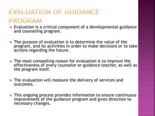  Evaluation is a critical component of a developmental guidance
and counseling program.
 The purpose of evaluation is to determine the value of the
program, and its activities in order to make decisions or to take
actions regarding the future.
 The most compelling reason for evaluation is to improve the
effectiveness of every counselor or guidance teacher, as well as
the program itself.
 The evaluation will measure the delivery of services and
outcomes.
 This ongoing process provides information to ensure continuous
improvement of the guidance program and gives direction to
necessary changes.
 