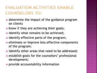  determine the impact of the guidance program
on clients
 know if they are achieving their goals;
 identify what remains to be achieved;
 identify effective parts of the program;
 eliminate or improve less effective components
of the program;
 identify other areas that need to be addressed;
 establish goals for the counselors’ professional
development;
 provide accountability information
 