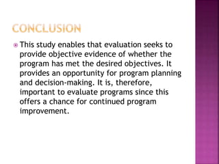  This study enables that evaluation seeks to
provide objective evidence of whether the
program has met the desired objectives. It
provides an opportunity for program planning
and decision-making. It is, therefore,
important to evaluate programs since this
offers a chance for continued program
improvement.
 