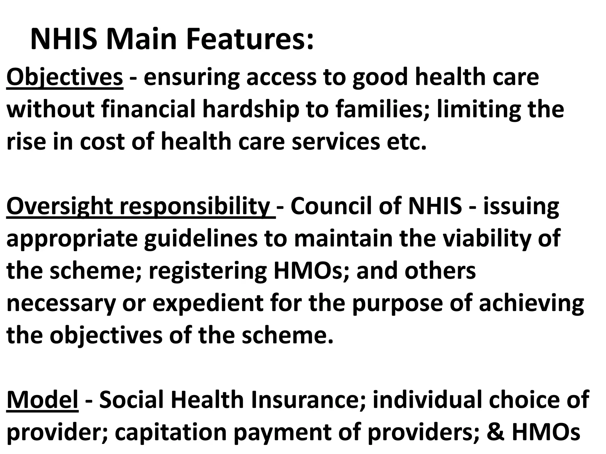 NHIS Main Features:
Objectives - ensuring access to good health care
without financial hardship to families; limiting the
rise in cost of health care services etc.

Oversight responsibility - Council of NHIS - issuing
appropriate guidelines to maintain the viability of
the scheme; registering HMOs; and others
necessary or expedient for the purpose of achieving
the objectives of the scheme.

Model - Social Health Insurance; individual choice of
provider; capitation payment of providers; & HMOs
 