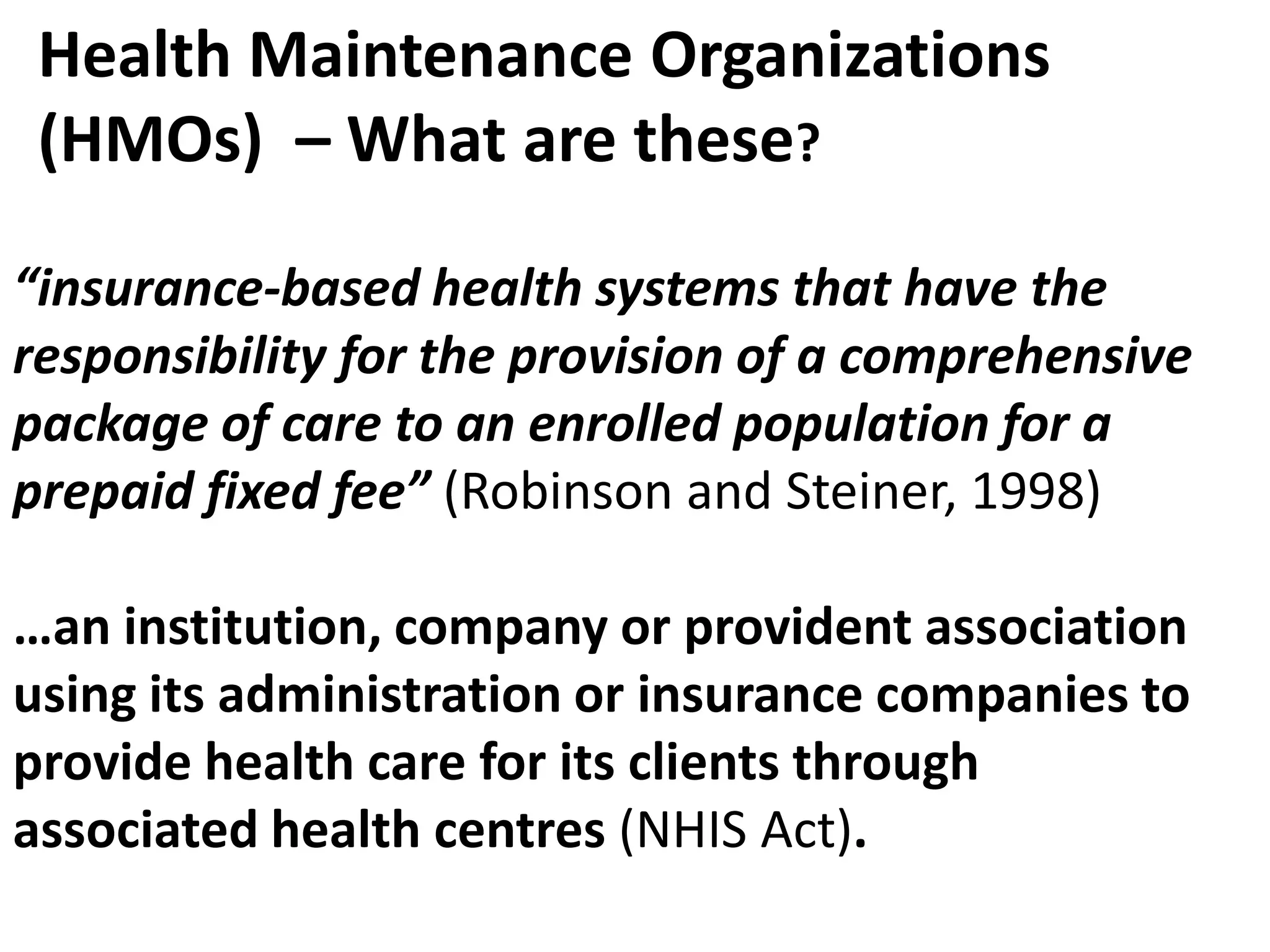 Health Maintenance Organizations
 (HMOs) – What are these?

“insurance-based health systems that have the
responsibility for the provision of a comprehensive
package of care to an enrolled population for a
prepaid fixed fee” (Robinson and Steiner, 1998)

…an institution, company or provident association
using its administration or insurance companies to
provide health care for its clients through
associated health centres (NHIS Act).
 