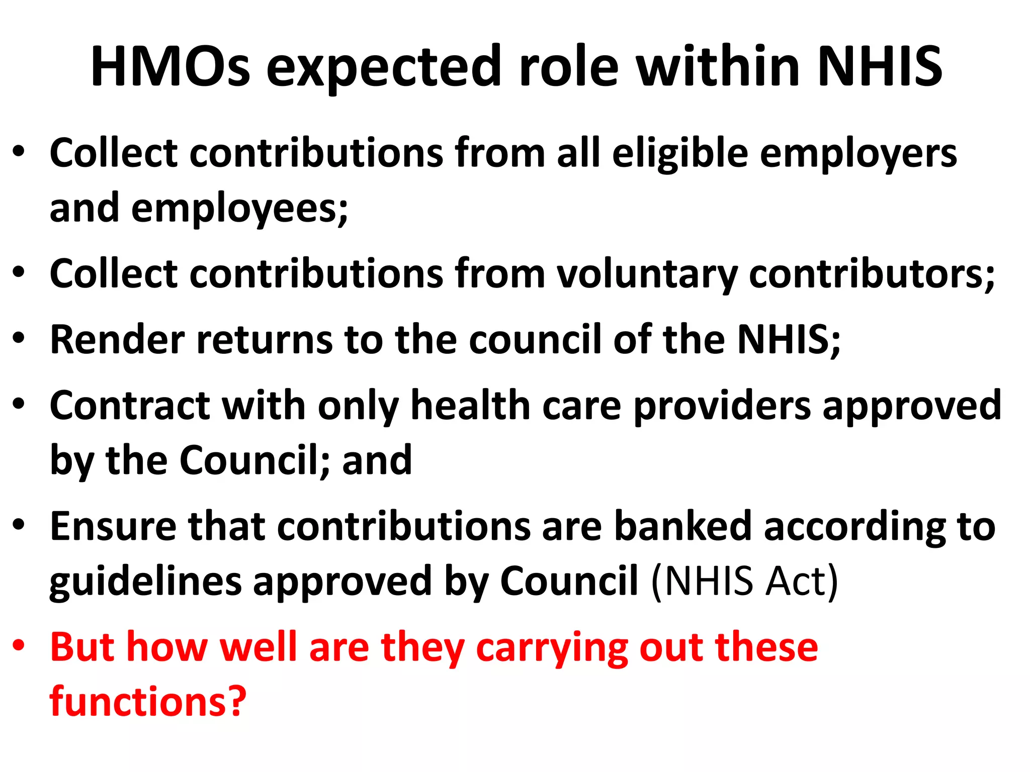 HMOs expected role within NHIS
• Collect contributions from all eligible employers
  and employees;
• Collect contributions from voluntary contributors;
• Render returns to the council of the NHIS;
• Contract with only health care providers approved
  by the Council; and
• Ensure that contributions are banked according to
  guidelines approved by Council (NHIS Act)
• But how well are they carrying out these
  functions?
 