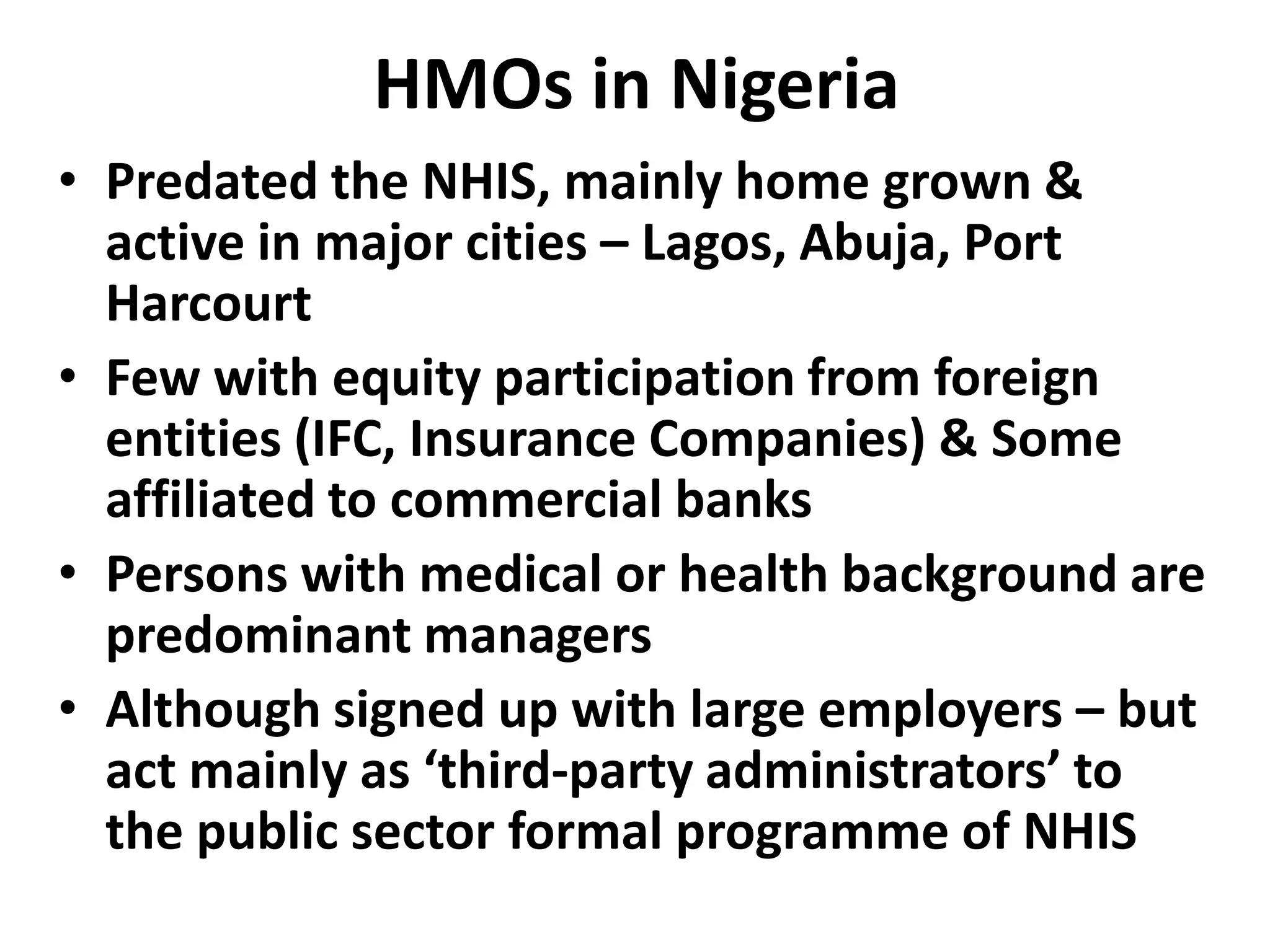 HMOs in Nigeria
• Predated the NHIS, mainly home grown &
  active in major cities – Lagos, Abuja, Port
  Harcourt
• Few with equity participation from foreign
  entities (IFC, Insurance Companies) & Some
  affiliated to commercial banks
• Persons with medical or health background are
  predominant managers
• Although signed up with large employers – but
  act mainly as ‘third-party administrators’ to
  the public sector formal programme of NHIS
 