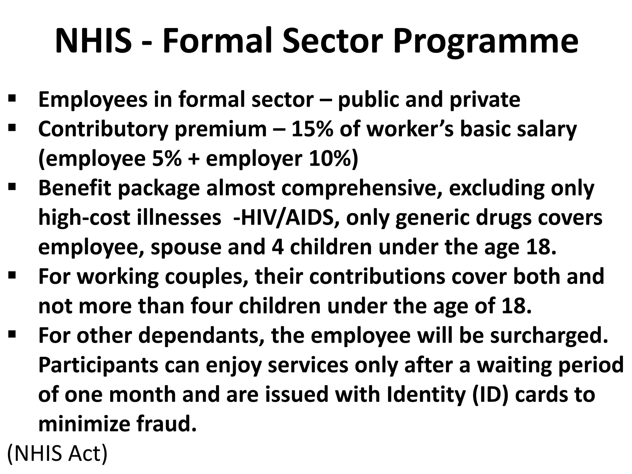NHIS - Formal Sector Programme
 Employees in formal sector – public and private
 Contributory premium – 15% of worker’s basic salary
   (employee 5% + employer 10%)
 Benefit package almost comprehensive, excluding only
   high-cost illnesses -HIV/AIDS, only generic drugs covers
   employee, spouse and 4 children under the age 18.
 For working couples, their contributions cover both and
   not more than four children under the age of 18.
 For other dependants, the employee will be surcharged.
   Participants can enjoy services only after a waiting period
   of one month and are issued with Identity (ID) cards to
   minimize fraud.
(NHIS Act)
 
