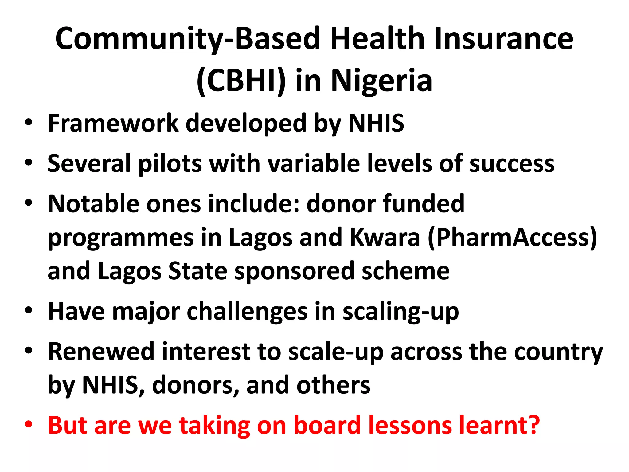 Community-Based Health Insurance
         (CBHI) in Nigeria
• Framework developed by NHIS
• Several pilots with variable levels of success
• Notable ones include: donor funded
  programmes in Lagos and Kwara (PharmAccess)
  and Lagos State sponsored scheme
• Have major challenges in scaling-up
• Renewed interest to scale-up across the country
  by NHIS, donors, and others
• But are we taking on board lessons learnt?
 