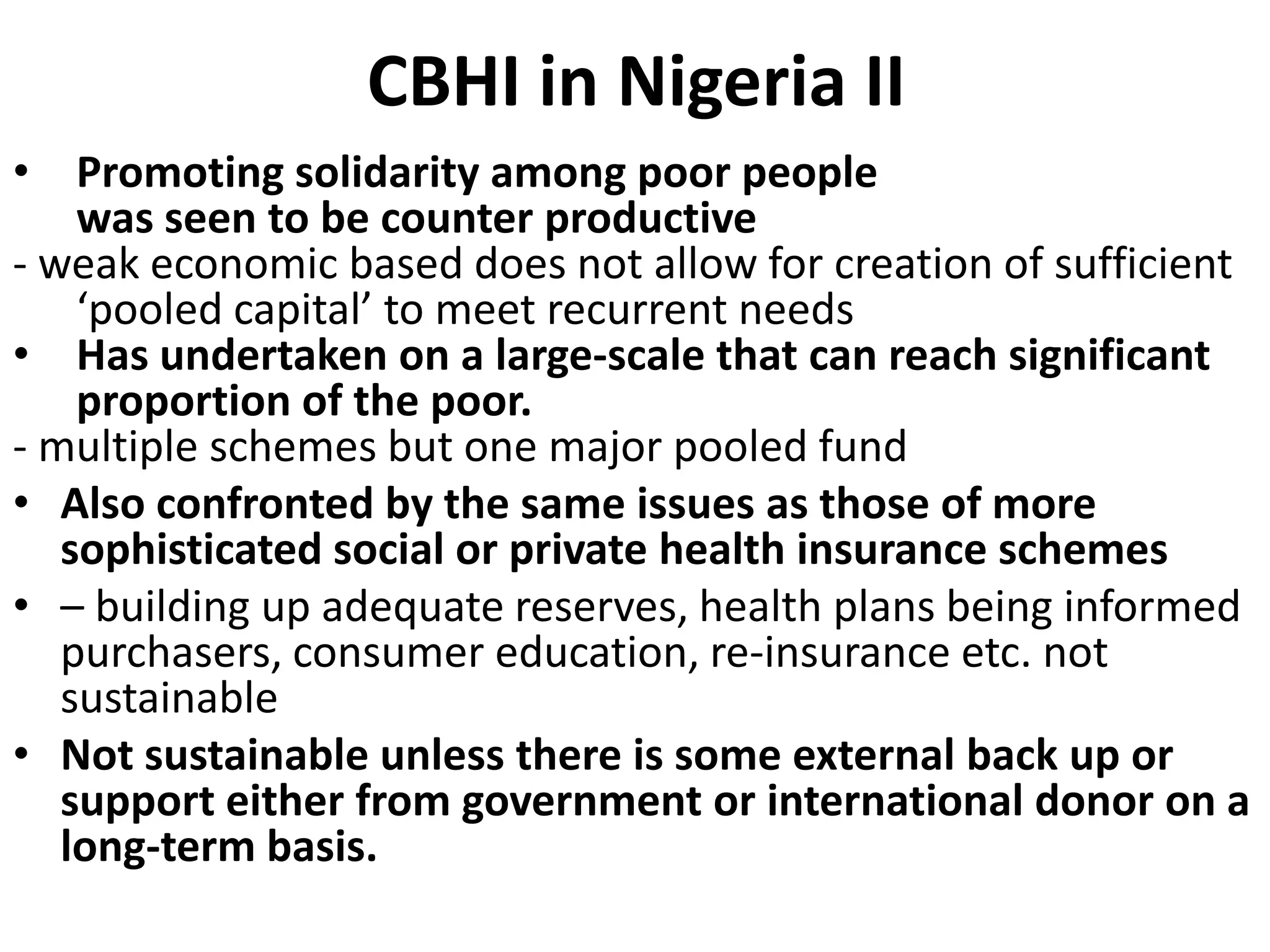 CBHI in Nigeria II
• Promoting solidarity among poor people
    was seen to be counter productive
- weak economic based does not allow for creation of sufficient
    ‘pooled capital’ to meet recurrent needs
• Has undertaken on a large-scale that can reach significant
    proportion of the poor.
- multiple schemes but one major pooled fund
• Also confronted by the same issues as those of more
   sophisticated social or private health insurance schemes
• – building up adequate reserves, health plans being informed
   purchasers, consumer education, re-insurance etc. not
   sustainable
• Not sustainable unless there is some external back up or
   support either from government or international donor on a
   long-term basis.
 