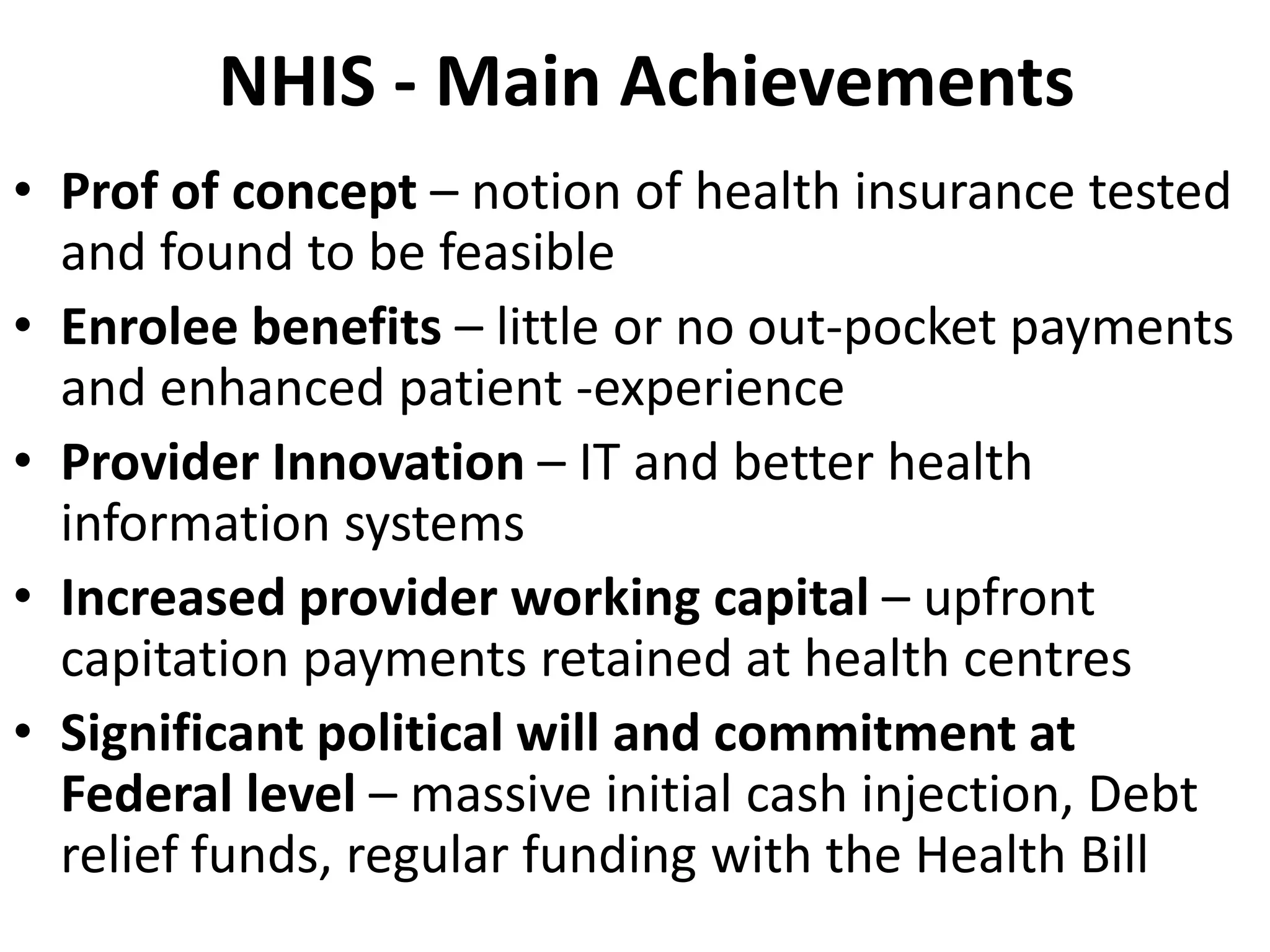 NHIS - Main Achievements
• Prof of concept – notion of health insurance tested
  and found to be feasible
• Enrolee benefits – little or no out-pocket payments
  and enhanced patient -experience
• Provider Innovation – IT and better health
  information systems
• Increased provider working capital – upfront
  capitation payments retained at health centres
• Significant political will and commitment at
  Federal level – massive initial cash injection, Debt
  relief funds, regular funding with the Health Bill
 