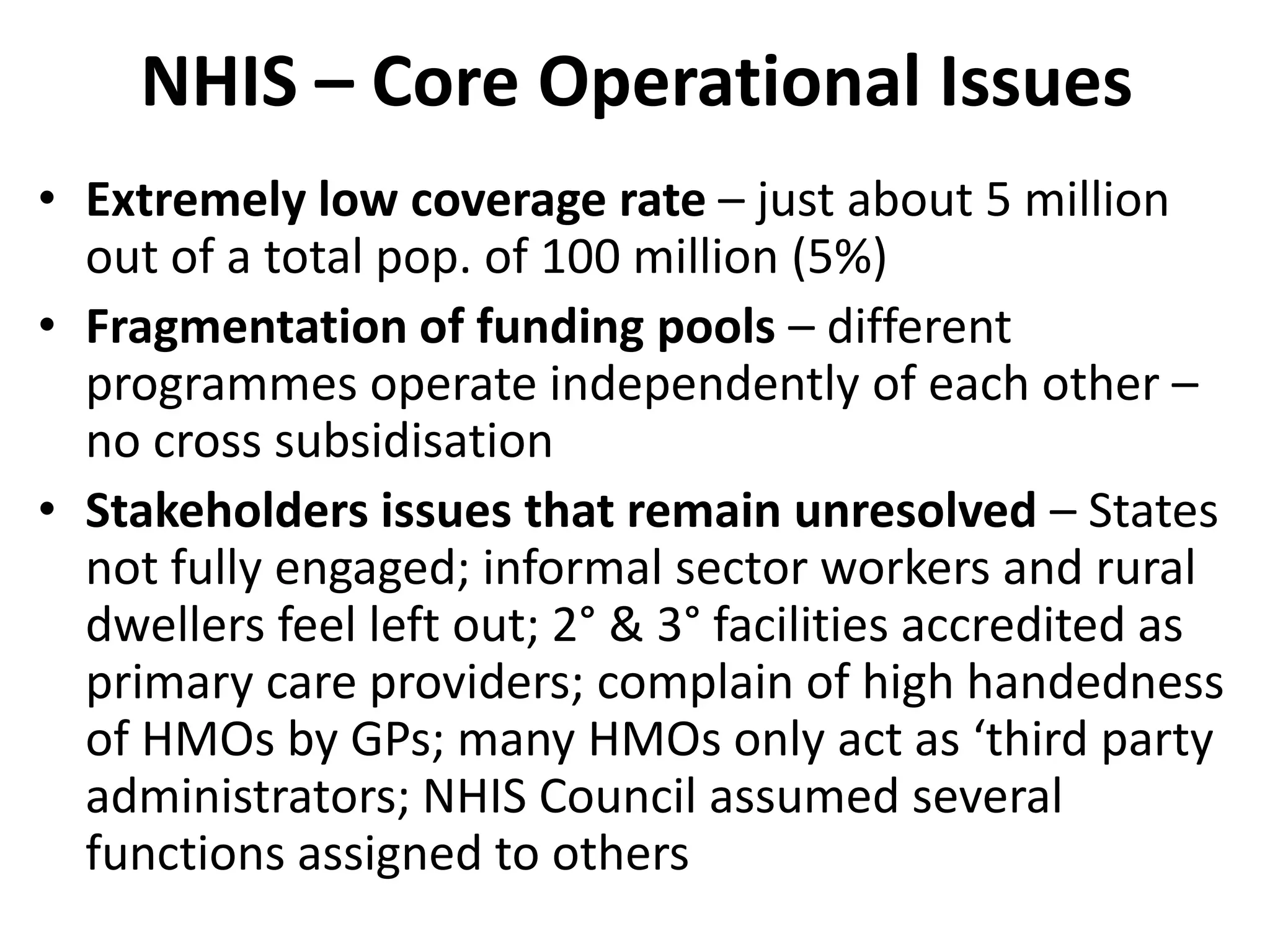 NHIS – Core Operational Issues
• Extremely low coverage rate – just about 5 million
  out of a total pop. of 100 million (5%)
• Fragmentation of funding pools – different
  programmes operate independently of each other –
  no cross subsidisation
• Stakeholders issues that remain unresolved – States
  not fully engaged; informal sector workers and rural
  dwellers feel left out; 2° & 3° facilities accredited as
  primary care providers; complain of high handedness
  of HMOs by GPs; many HMOs only act as ‘third party
  administrators; NHIS Council assumed several
  functions assigned to others
 