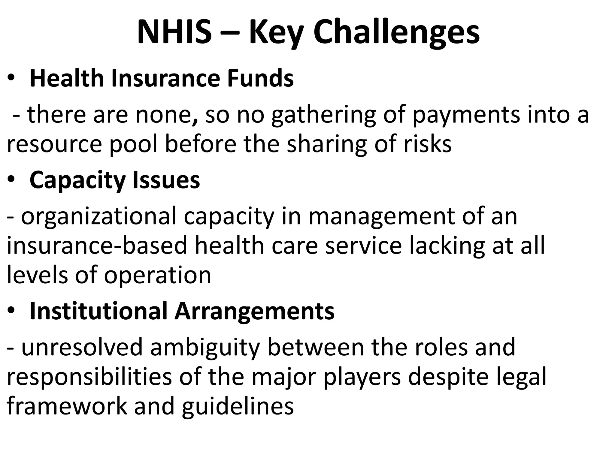 NHIS – Key Challenges
• Health Insurance Funds
 - there are none, so no gathering of payments into a
resource pool before the sharing of risks
• Capacity Issues
- organizational capacity in management of an
insurance-based health care service lacking at all
levels of operation
• Institutional Arrangements
- unresolved ambiguity between the roles and
responsibilities of the major players despite legal
framework and guidelines
 
