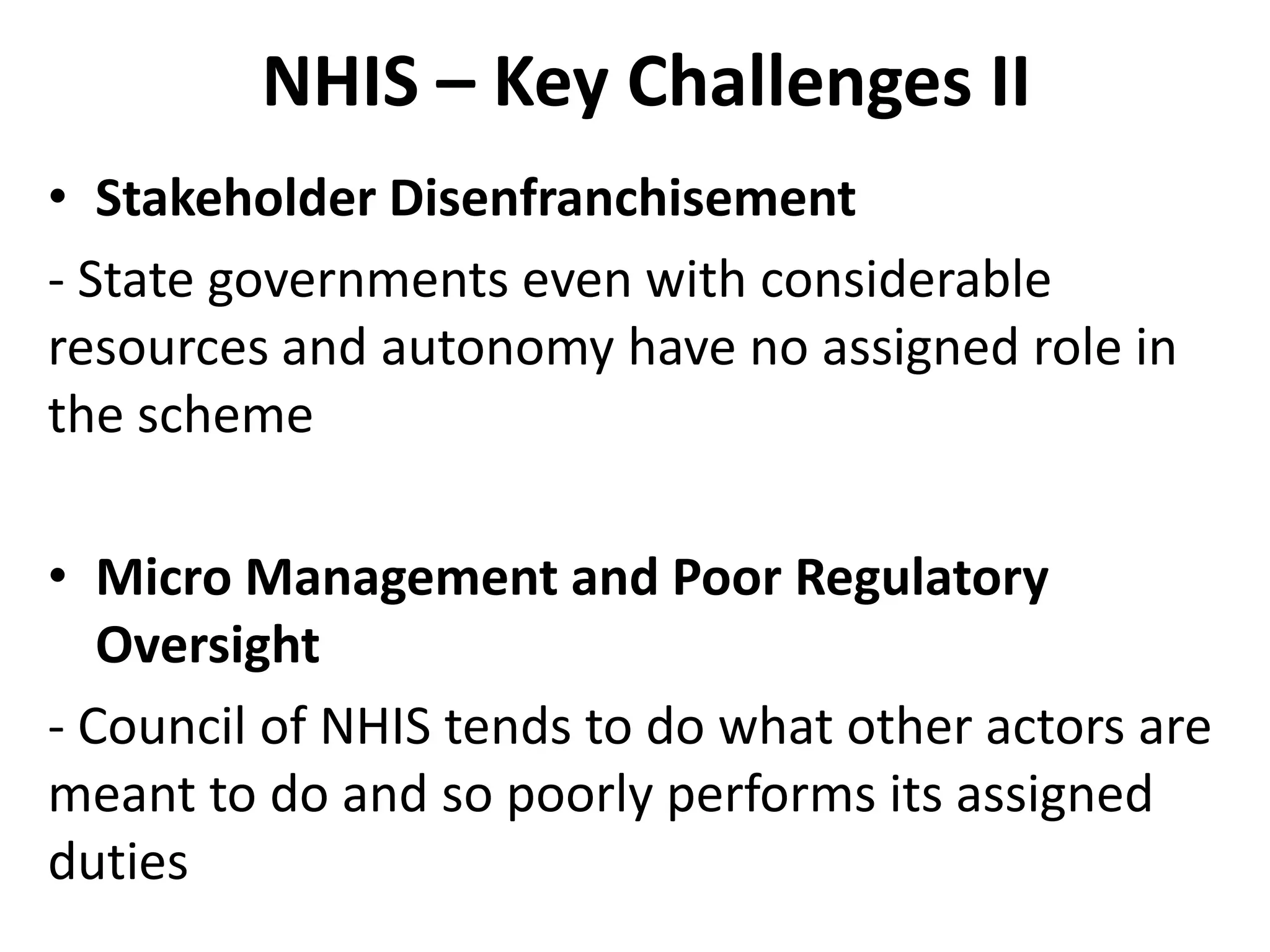 NHIS – Key Challenges II
• Stakeholder Disenfranchisement
- State governments even with considerable
resources and autonomy have no assigned role in
the scheme

• Micro Management and Poor Regulatory
   Oversight
- Council of NHIS tends to do what other actors are
meant to do and so poorly performs its assigned
duties
 
