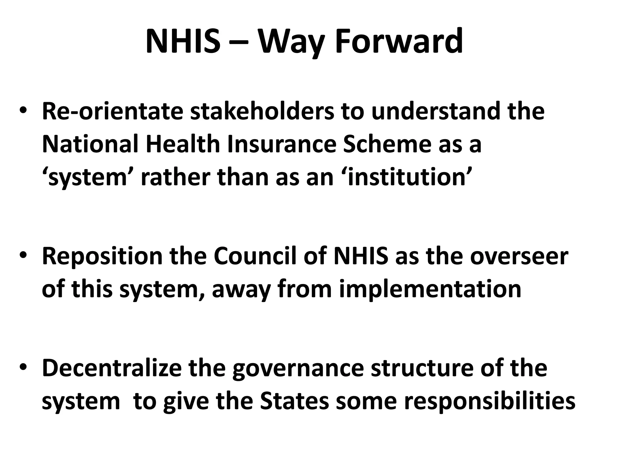 NHIS – Way Forward
• Re-orientate stakeholders to understand the
  National Health Insurance Scheme as a
  ‘system’ rather than as an ‘institution’

• Reposition the Council of NHIS as the overseer
  of this system, away from implementation

• Decentralize the governance structure of the
  system to give the States some responsibilities
 