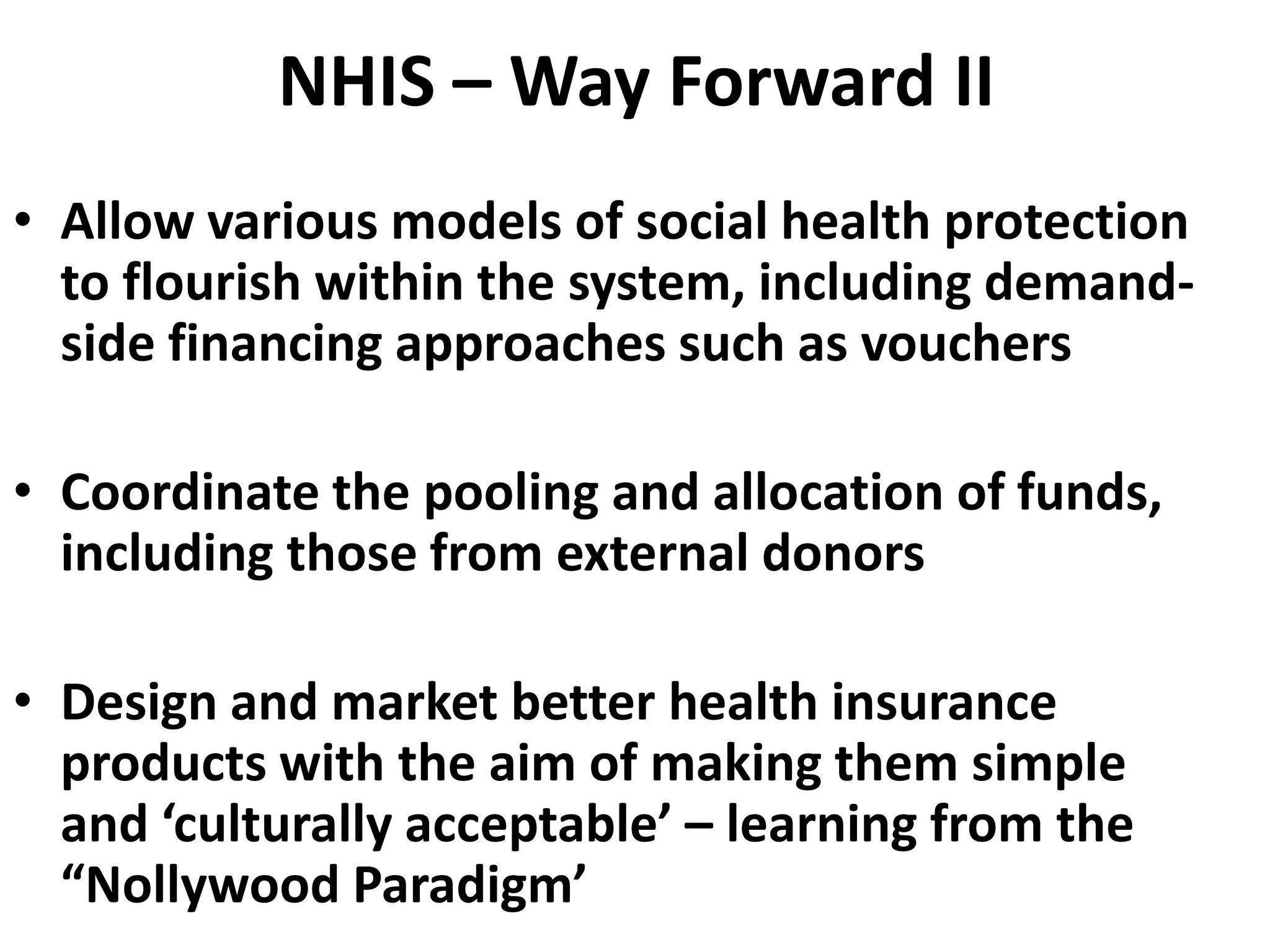 NHIS – Way Forward II
• Allow various models of social health protection
  to flourish within the system, including demand-
  side financing approaches such as vouchers

• Coordinate the pooling and allocation of funds,
  including those from external donors

• Design and market better health insurance
  products with the aim of making them simple
  and ‘culturally acceptable’ – learning from the
  “Nollywood Paradigm’
 