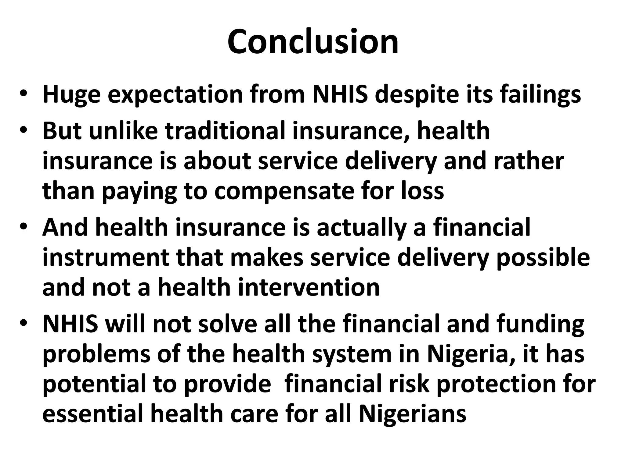 Conclusion
• Huge expectation from NHIS despite its failings
• But unlike traditional insurance, health
  insurance is about service delivery and rather
  than paying to compensate for loss
• And health insurance is actually a financial
  instrument that makes service delivery possible
  and not a health intervention
• NHIS will not solve all the financial and funding
  problems of the health system in Nigeria, it has
  potential to provide financial risk protection for
  essential health care for all Nigerians
 