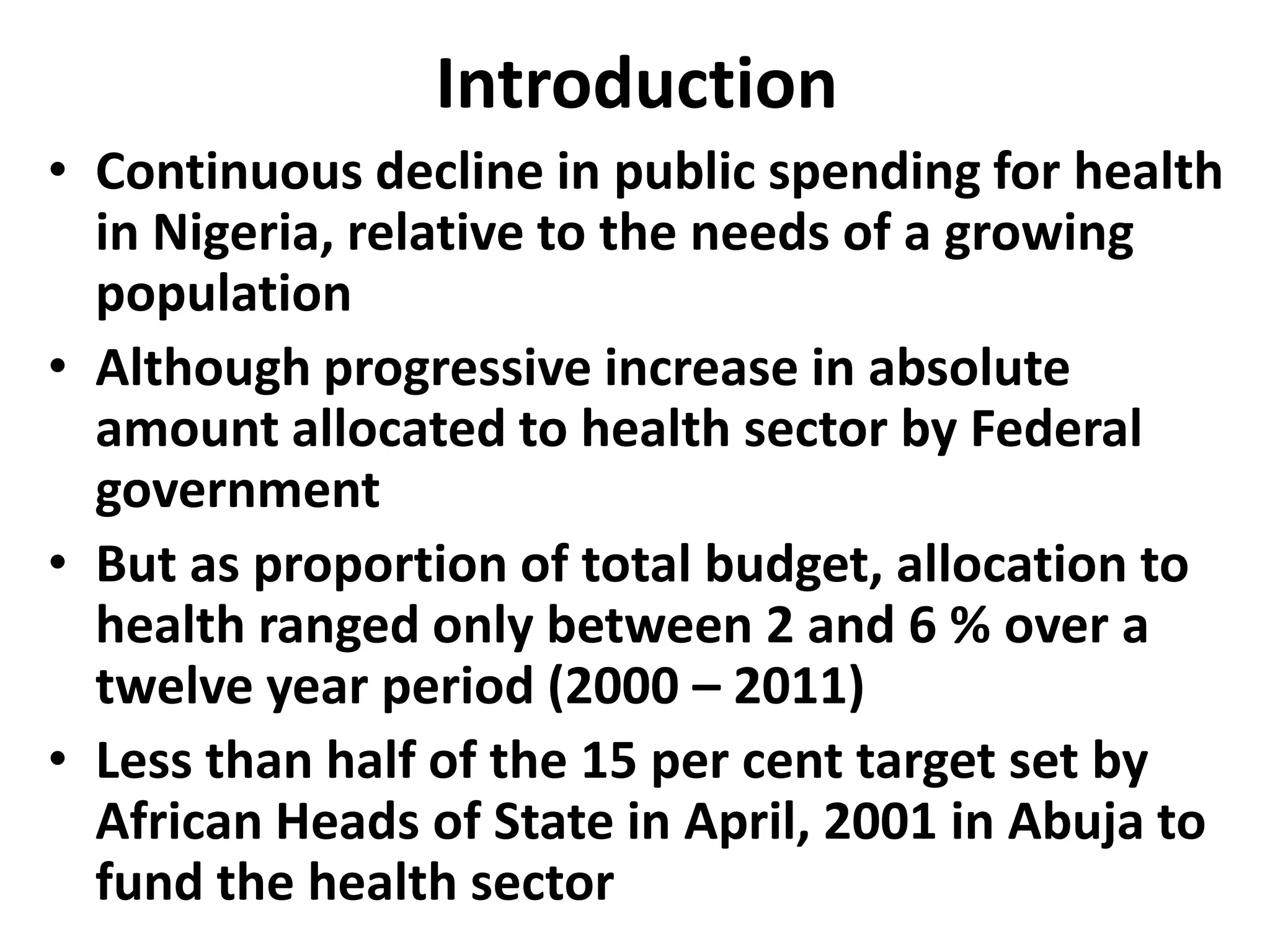 Introduction
• Continuous decline in public spending for health
  in Nigeria, relative to the needs of a growing
  population
• Although progressive increase in absolute
  amount allocated to health sector by Federal
  government
• But as proportion of total budget, allocation to
  health ranged only between 2 and 6 % over a
  twelve year period (2000 – 2011)
• Less than half of the 15 per cent target set by
  African Heads of State in April, 2001 in Abuja to
  fund the health sector
 