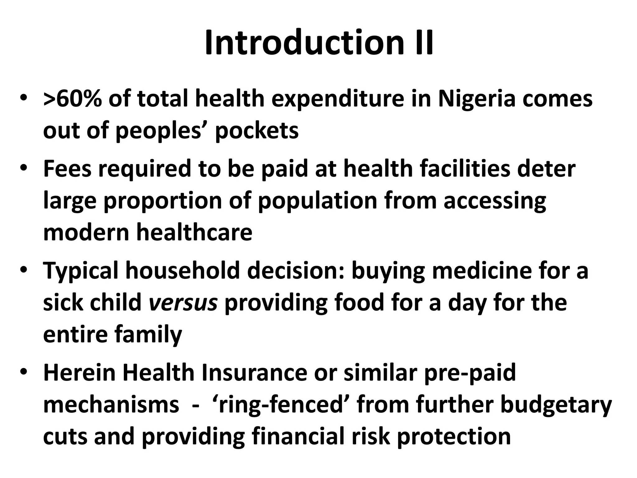 Introduction II
• >60% of total health expenditure in Nigeria comes
  out of peoples’ pockets
• Fees required to be paid at health facilities deter
  large proportion of population from accessing
  modern healthcare
• Typical household decision: buying medicine for a
  sick child versus providing food for a day for the
  entire family
• Herein Health Insurance or similar pre-paid
  mechanisms - ‘ring-fenced’ from further budgetary
  cuts and providing financial risk protection
 