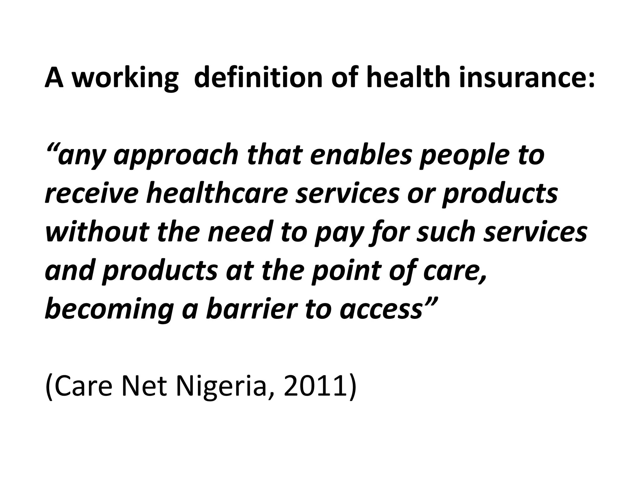 A working definition of health insurance:

“any approach that enables people to
receive healthcare services or products
without the need to pay for such services
and products at the point of care,
becoming a barrier to access”

(Care Net Nigeria, 2011)
 