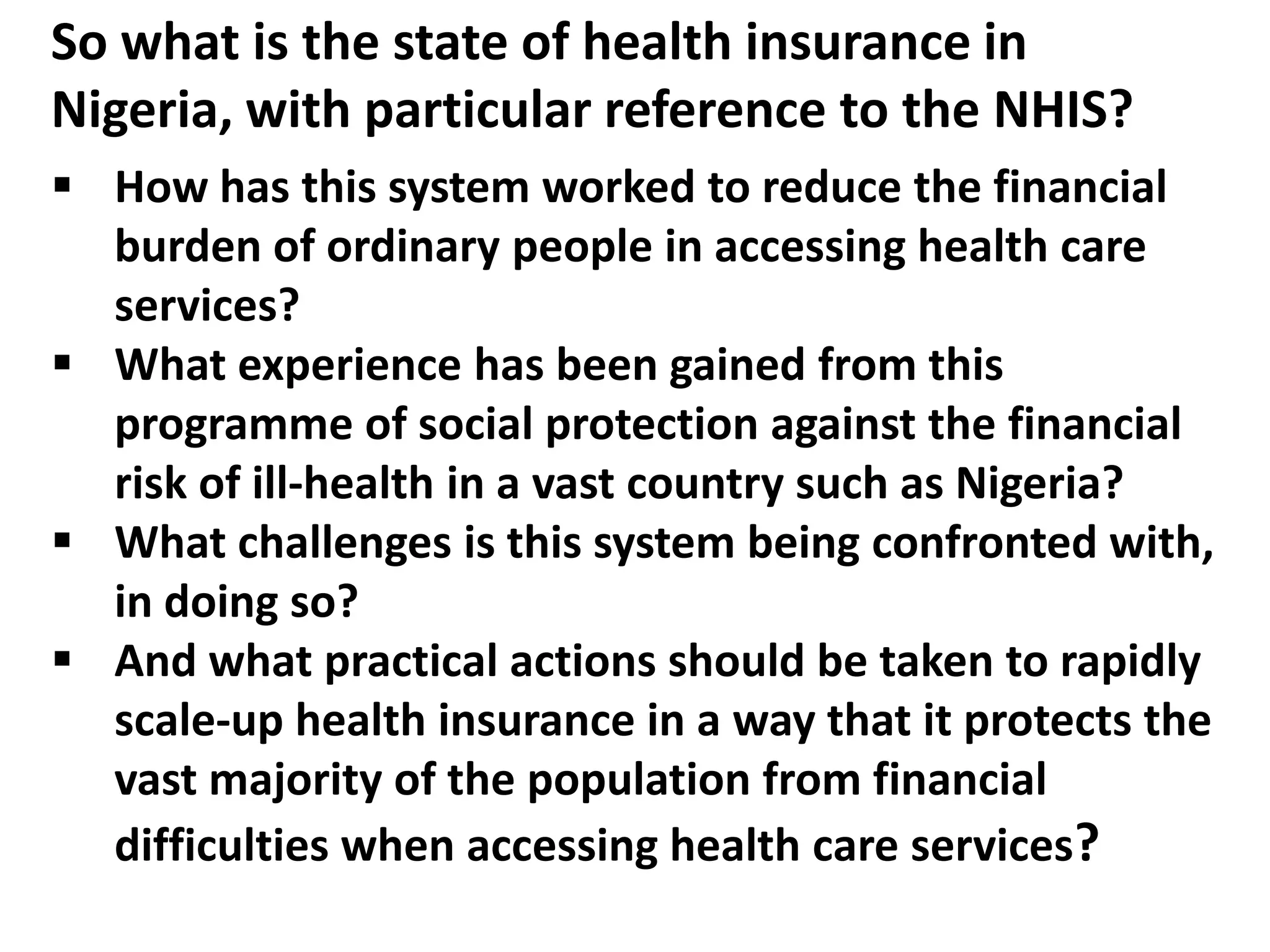 So what is the state of health insurance in
Nigeria, with particular reference to the NHIS?
 How has this system worked to reduce the financial
  burden of ordinary people in accessing health care
  services?
 What experience has been gained from this
  programme of social protection against the financial
  risk of ill-health in a vast country such as Nigeria?
 What challenges is this system being confronted with,
  in doing so?
 And what practical actions should be taken to rapidly
  scale-up health insurance in a way that it protects the
  vast majority of the population from financial
  difficulties when accessing health care services?
 