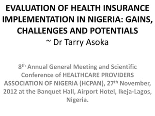 EVALUATION OF HEALTH INSURANCE
IMPLEMENTATION IN NIGERIA: GAINS,
   CHALLENGES AND POTENTIALS
          ~ Dr Tarry Asoka

     8th Annual General Meeting and Scientific
      Conference of HEALTHCARE PROVIDERS
ASSOCIATION OF NIGERIA (HCPAN), 27th November,
2012 at the Banquet Hall, Airport Hotel, Ikeja-Lagos,
                     Nigeria.
 