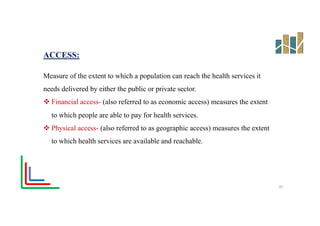 ACCESS:
Measure of the extent to which a population can reach the health services it
needs delivered by either the public or private sector.
v Financial access- (also referred to as economic access) measures the extent
to which people are able to pay for health services.
v Physical access- (also referred to as geographic access) measures the extent
to which health services are available and reachable.
20
 