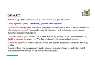 QUALITY
Which is expected to maximize an inclusive measure of patient welfare.
Three aspects of quality ‘structural’, ‘process’ and ‘outcome’
‘Structural’ quality refers to whether appropriate resources are in place to provide health care
of a minimum standard (personnel trained for their tasks, well maintained equipment and
buildings, a regular drug supply)
‘Process’ quality generally refers to activities occurring during the interaction between the
health system and the client (i.e. Whether good quality Care is actually delivered).
‘Outcome’ quality in addition to health status, can include patient satisfaction and perceived
quality.
Outcome flows from process and refers to “changes in a patient’s current and future health
status that can be attributed to the antecedent health care.”
22
 