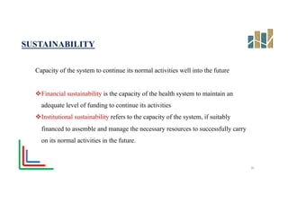 SUSTAINABILITY
Capacity of the system to continue its normal activities well into the future
vFinancial sustainability is the capacity of the health system to maintain an
adequate level of funding to continue its activities
vInstitutional sustainability refers to the capacity of the system, if suitably
financed to assemble and manage the necessary resources to successfully carry
on its normal activities in the future.
26
 