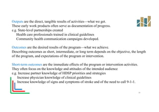Outputs are the direct, tangible results of activities—what we get.
These early work products often serve as documentation of progress.
e.g. State-level partnerships created
Health care professionals trained in clinical guidelines
Community health communication campaigns developed.
Outcomes are the desired results of the program—what we achieve.
Describing outcomes as short, intermediate, or long term depends on the objective, the length
of the program, and expectations of the program or intervention.
Short-term outcomes are the immediate effects of the program or intervention activities.
They often focus on the knowledge and attitudes of the intended audience
e.g. Increase partner knowledge of HDSP priorities and strategies
Increase physician knowledge of clinical guidelines
Increase knowledge of signs and symptoms of stroke and of the need to call 9-1-1.
30
 