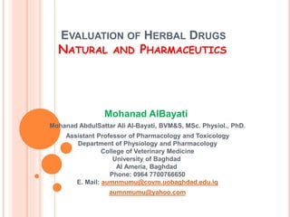 EVALUATION OF HERBAL DRUGS
NATURAL AND PHARMACEUTICS
Mohanad AlBayati
Mohanad AbdulSattar Ali Al-Bayati, BVM&S, MSc. Physiol., PhD.
Assistant Professor of Pharmacology and Toxicology
Department of Physiology and Pharmacology
College of Veterinary Medicine
University of Baghdad
Al Ameria, Baghdad
Phone: 0964 7700766650
E. Mail: aumnmumu@covm.uobaghdad.edu.iq
aumnmumu@yahoo.com
 