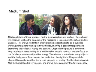 Medium Shot
This is a picture of three students having a conversation and smiling. I have chosen
this medium shot as the purpose of the magazine is to promote the school and its
students. This shows students in smart clothing suggesting it to be a business
working atmosphere with a positive attitude, showing a good atmosphere and
promoting the school as happy and positive. Originally the picture is a medium-
long shot but as I was aiming for a medium shot I would have to crop it to focus on
the facial expressions and positive energy. The mise-en scene shows many objects
and the background for example, the student on the right is holding a mobile
phone, this could mean that the school supports technology for the students work.
Also the background is very natural and shows the environment to have greenery.
 