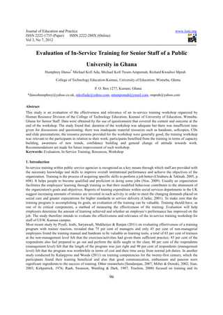 Journal of Education and Practice                                                                        www.iiste.org
ISSN 2222-1735 (Paper) ISSN 2222-288X (Online)
Vol 3, No 7, 2012


       Evaluation of In-Service Training for Senior Staff of a Public
                                          University in Ghana
                               *
             Humphrey Danso Michael Kofi Adu, Michael Kofi Twum-Ampomah, Richard Kwadwo Mprah

                     College of Technology Education-Kumasi, University of Education, Winneba, Ghana

                                                P. O. Box 1277, Kumasi, Ghana
 *dansohumphrey@yahoo.co.uk, mkofiadu@yahoo.com, mtampomah@ymail.com, rmprah@yahoo.com


Abstract
This study is an evaluation of the effectiveness and relevance of an in-service training workshop organized by
Human Resource Division of the College of Technology Education, Kumasi of University of Education, Winneba,
Ghana for Senior Staff. Data were obtained by the use of questionnaire that covered the content and outcome at the
end of the workshop. The study found that: duration of the workshop was adequate but there was insufficient time
given for discussions and questioning; there was inadequate material resources such as handouts, softcopies, CDs
and slide presentations; the resource persons provided for the workshop were generally good; the training workshop
was relevant to the participants in relation to their work; participants benefited from the training in terms of capacity
building, awareness of new trends, confidence building and general change of attitude towards work.
Recommendations are made for future improvement of such workshop.
Keywords: Evaluation, In-Service Training, Resources, Workshop

1. Introduction
In‐service training within public service agencies is recognized as a key means through which staff are provided with
the necessary knowledge and skills to improve overall institutional performance and achieve the objectives of the
organization. Training is the process of acquiring specific skills to perform a job better (Chiaburu & Tekleab, 2005, p.
608). It helps people to become qualified and proficient in doing some jobs (Noe, 2009). Usually an organization
facilitates the employees' learning through training so that their modified behaviour contributes to the attainment of
the organization's goals and objectives. Reports of training expenditure within social services departments in the UK
suggest increasing amounts of monies are invested in such activity in order to meet the changing demands placed on
social care and greater expectations for higher standards in service delivery (Clarke, 2001). To make sure that the
training program is accomplishing its goals, an evaluation of the training can be valuable. Training should have, as
one of its critical components, a method of measuring the effectiveness of the training. Evaluation will help
employers determine the amount of learning achieved and whether an employee’s performance has improved on the
job. The study therefore intends to evaluate the effectiveness and relevance of the in-service training workshop for
staff of UEW, Kumasi campus.
Most recent study by Piyali, Joshi, Satyawadi, Mukherjee & Ranjan (2011) on evaluating effectiveness of a training
program with trainee reaction, revealed that 75 per cent of managers and only 45 per cent of non-managerial
employees found the training manual and handouts to be valuable as learning tools; a total of 65 per cent of trainees
at the non-management level felt that the exercises/activities had given them sufficient practice; 85 per cent of the
respondents also feel prepared to go out and perform the skills taught in the class; 80 per cent of the respondents
(management level) felt that the length of the program was just right and 90 per cent of respondents (management
level) felt that the program was worthwhile in terms of cost and their time away from normal job duties. In another
study conducted by Kalargyrou and Woods (2011) on training competencies for the twenty-first century, which the
participants found their training beneficial and also that good communication, enthusiasm and passion were
significant ingredients to the success of training. Other researchers (Sundarajan, 2007; Miller & Osinski, 2002; Sian,
2003; Kirkpatrick, 1976; Raab, Swanson, Wentling & Dark, 1987; Trochim, 2008) focused on training and its

                                                          96
 