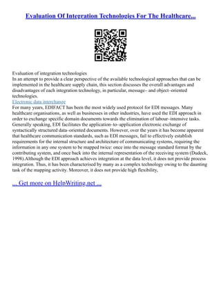 Evaluation Of Integration Technologies For The Healthcare...
Evaluation of integration technologies
In an attempt to provide a clear perspective of the available technological approaches that can be
implemented in the healthcare supply chain, this section discusses the overall advantages and
disadvantages of each integration technology, in particular, message– and object–oriented
technologies.
Electronic data interchange
For many years, EDIFACT has been the most widely used protocol for EDI messages. Many
healthcare organisations, as well as businesses in other industries, have used the EDI approach in
order to exchange specific domain documents towards the elimination of labour–intensive tasks.
Generally speaking, EDI facilitates the application–to–application electronic exchange of
syntactically structured data–oriented documents. However, over the years it has become apparent
that healthcare communication standards, such as EDI messages, fail to effectively establish
requirements for the internal structure and architecture of communicating systems, requiring the
information in any one system to be mapped twice: once into the message standard format by the
contributing system, and once back into the internal representation of the receiving system (Dudeck,
1998).Although the EDI approach achieves integration at the data level, it does not provide process
integration. Thus, it has been characterised by many as a complex technology owing to the daunting
task of the mapping activity. Moreover, it does not provide high flexibility,
... Get more on HelpWriting.net ...
 