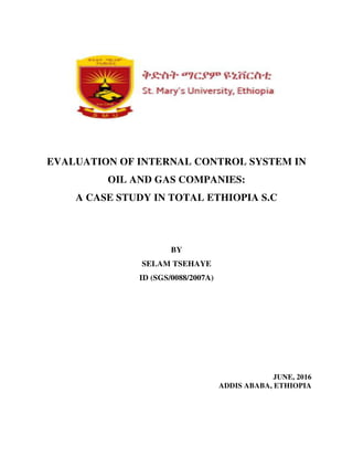 EVALUATION OF INTERNAL CONTROL SYSTEM IN
OIL AND GAS COMPANIES:
A CASE STUDY IN TOTAL ETHIOPIA S.C
BY
SELAM TSEHAYE
ID (SGS/0088/2007A)
JUNE, 2016
ADDIS ABABA, ETHIOPIA
 