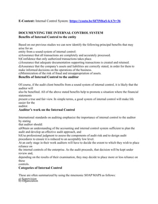 E-Content: Internal Control System: https://youtu.be/fd7lM6aS-kA?t=36
DOCUMENTING THE INTERNAL CONTROL SYSTEM
Benefits of Internal Control to the entity
Based on our previous studies we can now identify the following principal benefits that may
arise for an
entity from a sound system of internal control:
a)Assurance that all transactions are completely and accurately processed.
b)Confidence that only authorized transactions takes place.
c)Assurance that adequate documentation supporting transactions is created and retained.
d)Assurance that the company’s assets and liabilities are correctly stated, in order for them to
make informed decisions on the operations of the business.
e)Minimization of the risk of fraud and misappropriation of assets.
Benefits of Internal Control to the auditor
Of course, if the audit client benefits from a sound system of internal control, it is likely that the
auditor will
also be benefited. All of the above stated benefits help to promote a situation where the financial
statements
present a true and fair view. In simple terms, a good system of internal control will make life
easier for the
auditor.
Auditor’s work on the Internal Control
International standards on auditing emphasize the importance of internal control to the auditor
by stating
that auditor should:
a)Obtain an understanding of the accounting and internal control system sufficient to plan the
audit and develop an effective audit approach, and
b)Use professional judgment to assess the components of audit risk and to design audit
procedures to ensure it is reduced to an acceptably low level.
At an early stage in their work auditors will have to decide the extent to which they wish to place
reliance on
the internal controls of the enterprise. As the audit proceeds, that decision will be kept under
review and,
depending on the results of their examination, they may decide to place more or less reliance on
these
controls.
Categories of Internal Control
These are often summarized by using the mnemonic SOAP MAPS as follows:
a) Supervision
b) Organization
 