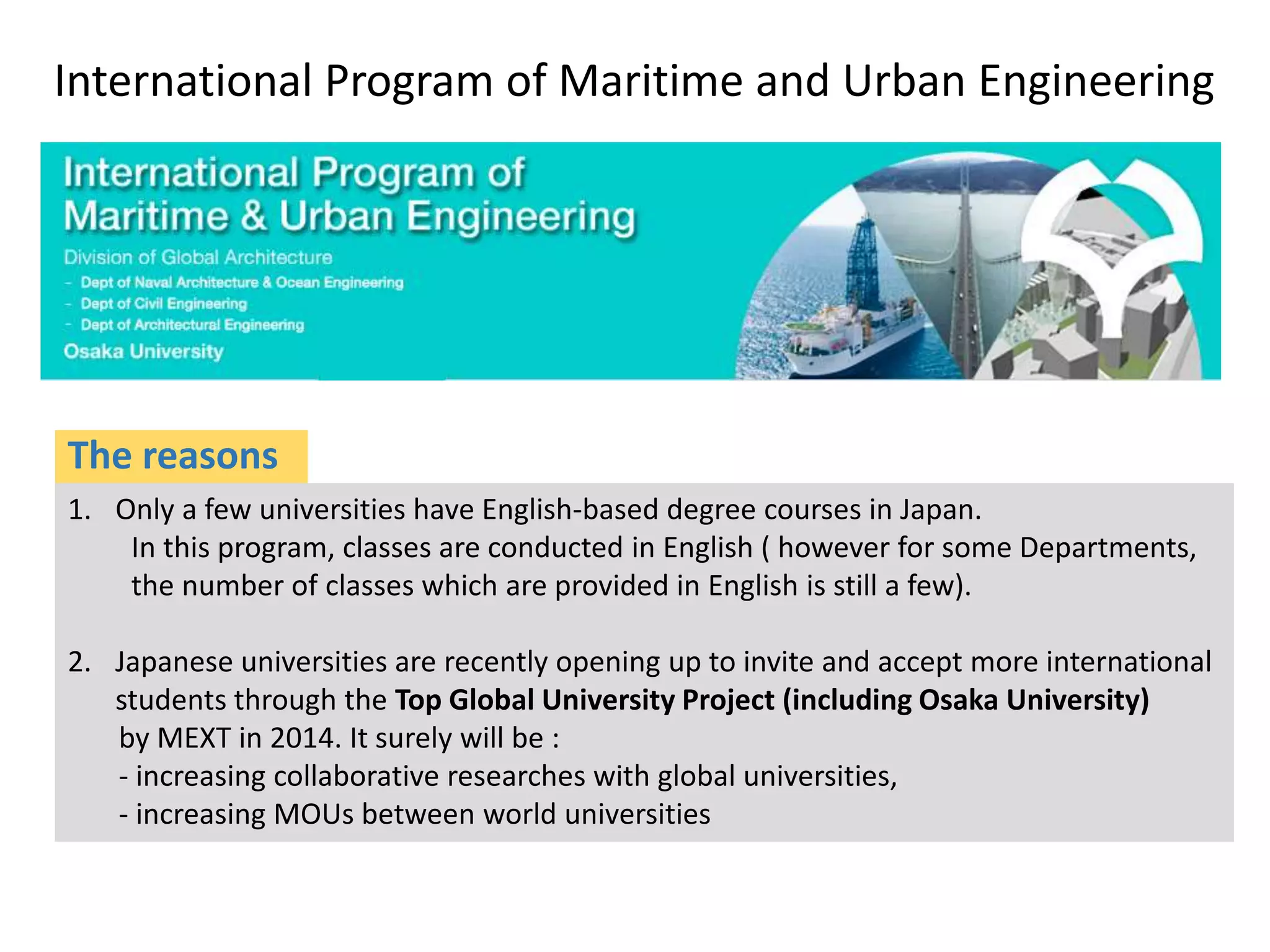 International Program of Maritime and Urban Engineering
1. Only a few universities have English-based degree courses in Japan.
In this program, classes are conducted in English ( however for some Departments,
the number of classes which are provided in English is still a few).
2. Japanese universities are recently opening up to invite and accept more international
students through the Top Global University Project (including Osaka University)
by MEXT in 2014. It surely will be :
- increasing collaborative researches with global universities,
- increasing MOUs between world universities
The reasons
 