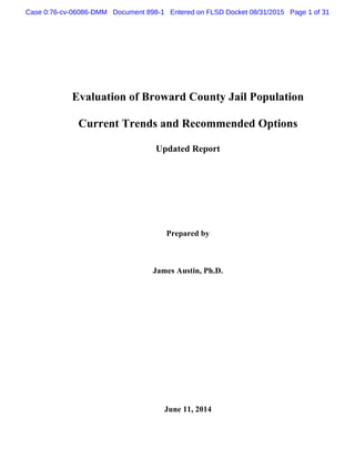 Evaluation of Broward County Jail Population
Current Trends and Recommended Options
Updated Report
Prepared by
James Austin, Ph.D.
June 11, 2014
Case 0:76-cv-06086-DMM Document 898-1 Entered on FLSD Docket 08/31/2015 Page 1 of 31
 