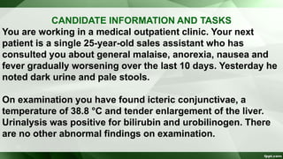 CANDIDATE INFORMATION AND TASKS
You are working in a medical outpatient clinic. Your next
patient is a single 25-year-old sales assistant who has
consulted you about general malaise, anorexia, nausea and
fever gradually worsening over the last 10 days. Yesterday he
noted dark urine and pale stools.
On examination you have found icteric conjunctivae, a
temperature of 38.8 °C and tender enlargement of the liver.
Urinalysis was positive for bilirubin and urobilinogen. There
are no other abnormal findings on examination.
 