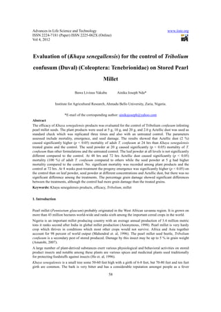 Advances in Life Science and Technology                                                        www.iiste.org
ISSN 2224-7181 (Paper) ISSN 2225-062X (Online)
Vol 4, 2012



Evaluation of (Khaya senegallensis) for the control of Tribolium
confusum (Duval) (Coleoptera: Tenebrionidae) on Stored Pearl
                                                 Millet

                             Bawa Livinus Yakubu           Ainika Joseph Nda*


               Institute for Agricultural Research, Ahmadu Bello University, Zaria, Nigeria.


                      *E-mail of the corresponding author: ainikajoseph@yahoo.com
Abstract
The efficacy of Khaya senegalensis products was evaluated for the control of Tribolium confusum infesting
pearl millet seeds. The plant products were used at 5 g, 10 g, and 20 g, and 2.0 g Actellic dust was used as
standard check which was replicated three times and also with an untreated control. The parameters
assessed include mortality, emergence, and seed damage. The results showed that Actellic dust (2 %)
caused significantly higher (p < 0.05) mortality of adult T. confusum at 24 hrs than Khaya senegalensis
treated grains and the control. The seed powder at 20 g caused significantly (p < 0.05) mortality of T.
confusum than other formulations and the untreated control. The leaf powder at all levels is not significantly
different compared to the control. At 48 hrs and 72 hrs Actellic dust caused significantly (p < 0.05)
mortality (100 %) of adult T. confusum compared to others while the seed powder at 5 g had higher
mortality compared to the control. No. significant mortality was recorded among plant products and the
control at 72 hrs. At 8 weeks post-treatment the progeny emergence was significantly higher (p < 0.05) on
the control than on leaf powder, seed powder at different concentrations and Actellic dust, but there was no
significant difference among the treatments. The percentage grain damage showed significant differences
between the treatments, although the control had more grain damage than the treated grains.
Keywords: Khaya senegalensis products, efficacy, Tribolium, millet


1. Introduction


Pearl millet (Pennisetum glaucum) probably originated in the West African savanna region. It is grown on
more than 43 million hectares world-wide and ranks sixth among the important cereal crops in the world.
Nigeria is an important millet producing country with an average annual production of 3.4 million metric
tons it ranks second after India in global millet production (Anonymous, 1998). Pearl millet is very hardy
crop which thrives in conditions which most other crops would not survive. Africa and Asia together
account for 98 percent of world output (Mahendral et. al, 1996). The pearl millet seed beetle, Tribolium
confusum is a secondary pest of stored produced. Damage by this insect may be up to 5 % in grain weight
(Amatobi, 2007).
A large number of plant-derived substances exert various physiological and behavioral activities on stored
product insects and notable among these plants are various spices and medicinal plants used traditionally
for protecting foodstuffs against insects (Ho et. al, 1996).
Khaya senegalensis is a small tree some 50-60 feet high with a girth of 6-8 feet, but 70-80 feet and ten feet
girth are common. The bark is very bitter and has a considerable reputation amongst people as a fever

                                                     58
 