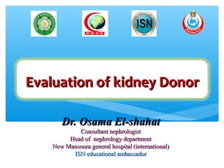 Evaluation of kidney DonorEvaluation of kidney Donor
Dr. Osama El-shahatDr. Osama El-shahat
Consultant nephrologistConsultant nephrologist
Head of nephrology departmentHead of nephrology department
New Mansoura general hospital (international)New Mansoura general hospital (international)
ISN educational ambassadorISN educational ambassador
 