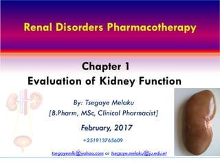 Renal Disorders Pharmacotherapy
By: Tsegaye Melaku
[B.Pharm, MSc, Clinical Pharmacist]
February, 2017
tsegayemlk@yahoo.com or tsegaye.melaku@ju.edu.et
+251913765609
Chapter 1
Evaluation of Kidney Function
 