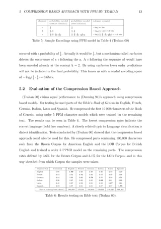 5 COMPRESSION BASED APPROACH WITH PPM BY TEAHAN                                                                                13

                 character     probabilities encoded     probabilities encoded       codespace occupied
                               (without exclusions)      (with exclusions)

                       c       1                         1                           − log2 =1 bit
                               2                         2

                       d       1, 1                      1, 1                        − log2 ( 1 · 1 ) = 3.6 bits
                               2 7                       2 6                                  2   6

                       t       1, 3, 5 , 1               1, 3, 5 , 1                              3   5     1
                                                                                     − log2 ( 1 , 6 , 12 , 251 ) = 11.2 bits
                               2 7 16 |A|                2 6 12 |A|−5                         2



           Table 5: Sample Encodings using PPM model in Table 4 (Teahan 00)


occured with a probability of 1 . Actually it would be 1 , but a mechanism called exclusion
                              6                        7

deletes the occurrence of a c following the a. A c following the sequence ab would have
been encoded already at the context k = 2. By using exclusion lower order predictions
will not be included in the ﬁnal probability. This leaves us with a needed encoding space
of − log2 ( 1 · 1 ) = 3.6bits.
            2 6



5.2     Evaluation of the Compression Based Approach

  (Teahan 00) claims equal performance to (Dunning 94)’s approach using compression
based models. For testing he used parts of the Bible’s Book of Genesis in English, French,
German, Italian, Latin and Spanish. He compressed the ﬁrst 10 000 characters of the Book
of Genesis, using order 5 PPM character models which were trained on the remaining
text. The results can be seen in Table 6. The lowest compression rates indicate the
correct language (bold face numbers). A closely related topic to Language identiﬁcation is
dialect identiﬁcation. Tests conducted by (Teahan 00) showed that the compression based
approach could also be used for this. He compressed parts containing 100,000 characters
each from the Brown Corpus for American English and the LOB Corpus for British
English and trained a order 5 PPMD model on the remaining parts. The compression
rates diﬀered by 3.6% for the Brown Corpus and 3.1% for the LOB Corpus, and in this
way identﬁed from which Corpus the samples were taken.

               Original Text       Untrained          English   French       German        Italian       Latin       Spanish
               English                1.97             1.56       2.30        2.38           2.30         2.33         2.29
               French                 2.13             2.54      1.71         2.56           2.54         2.59         2.56
               German                 2.14             2.64       2.60        1.75           2.55         2.59         2.59
               Italian                2.26             2.67       2.66        2.65          1.83          2.61         2.68
               Latin                  2.45             2.87       2.92        2.91           2.82        1.97          2.84
               Spanish                2.19             2.57       2.61        2.61           2.57         2.57         1.75

                  Size of training text (chars.)      180,359   175,331      191,840       170,923      149,121      169,461


                           Table 6: Results testing on Bible text (Teahan 00)
 