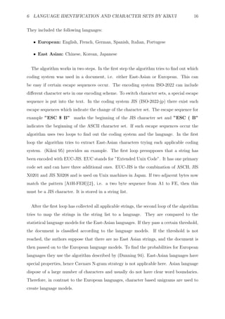 6 LANGUAGE IDENTIFICATION AND CHARACTER SETS BY KIKUI                                    16


They included the following languages:

   • European: English, French, German, Spanish, Italian, Portugese

   • East Asian: Chinese, Korean, Japanese


  The algorithm works in two steps. In the ﬁrst step the algorithm tries to ﬁnd out which
coding system was used in a document, i.e. either East-Asian or European. This can
be easy if certain escape sequences occur. The encoding system ISO-2022 can include
diﬀerent character sets in one encoding scheme. To switch character sets, a special escape
sequence is put into the text. In the coding system JIS (ISO-2022-jp) there exist such
escape sequences which indicate the change of the character set. The escape sequence for
example ”ESC $ B” marks the beginning of the JIS character set and ”ESC ( B”
indicates the beginning of the ASCII character set. If such escape sequences occur the
algorithm uses two loops to ﬁnd out the coding system and the language. In the ﬁrst
loop the algorithm tries to extract East-Asian characters trying each applicable coding
system. (Kikui 95) provides an example. The ﬁrst loop presupposes that a string has
been encoded with EUC-JIS. EUC stands for ”Extended Unix Code”. It has one primary
code set and can have three additional ones. EUC-JIS is the combination of ASCII, JIS
X0201 and JIS X0208 and is used on Unix machines in Japan. If two adjacent bytes now
match the pattern [A1H-FEH]{2}, i.e. a two byte sequence from A1 to FE, then this
must be a JIS character. It is stored in a string list.


  After the ﬁrst loop has collected all applicable strings, the second loop of the algorithm
tries to map the strings in the string list to a language. They are compared to the
statistical language models for the East-Asian languages. If they pass a certain threshold,
the document is classiﬁed according to the language models. If the threshold is not
reached, the authors suppose that there are no East Asian strings, and the document is
then passed on to the European language models. To ﬁnd the probabilities for European
languages they use the algorithm described by (Dunning 94). East-Asian languages have
special properties, hence Cavnars N-gram strategy is not applicable here. Asian language
dispose of a large number of characters and usually do not have clear word boundaries.
Therefore, in contrast to the European languages, character based unigrams are used to
create language models.
 